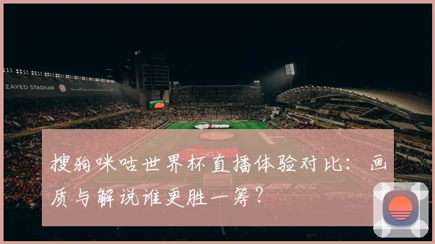 搜狗咪咕世界杯直播体验对比：画质与解说谁更胜一筹？