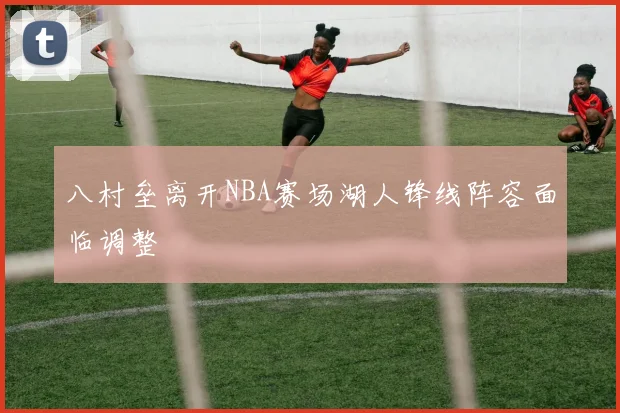 八村垒离开NBA赛场湖人锋线阵容面临调整