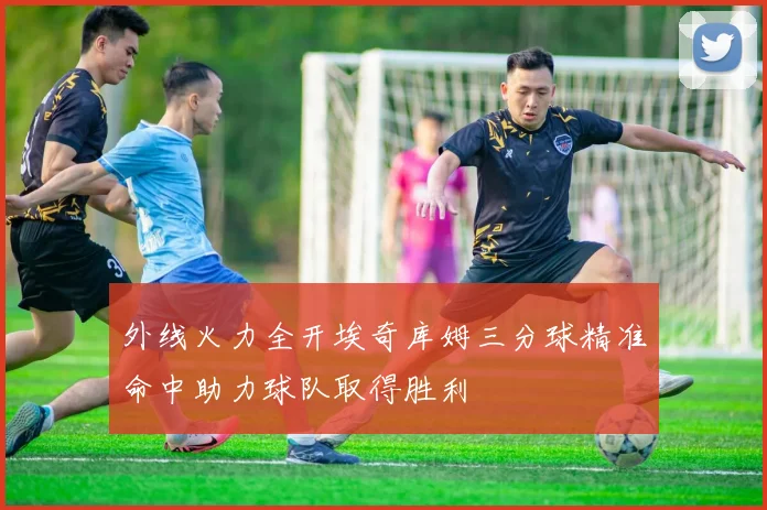 外线火力全开埃奇库姆三分球精准命中助力球队取得胜利