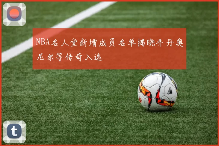 NBA名人堂新增成员名单揭晓乔丹奥尼尔等传奇入选