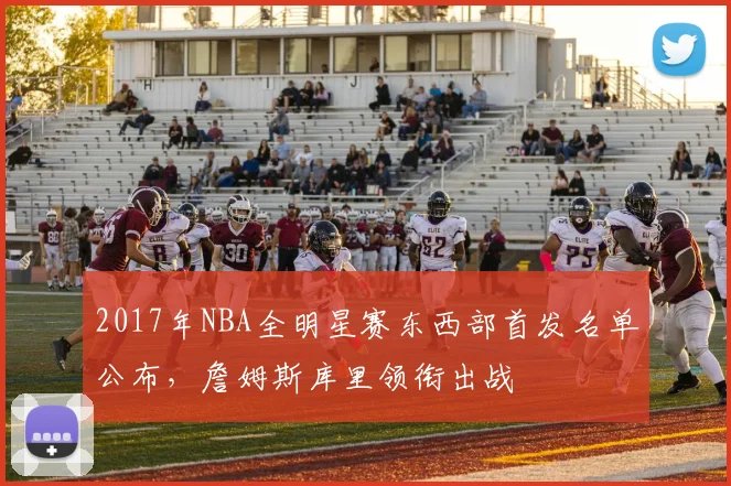 2017年NBA全明星赛东西部首发名单公布，詹姆斯库里领衔出战