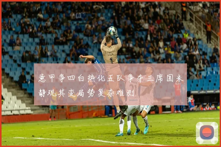 意甲争四白热化五队争夺三席国米静观其变局势复杂难测