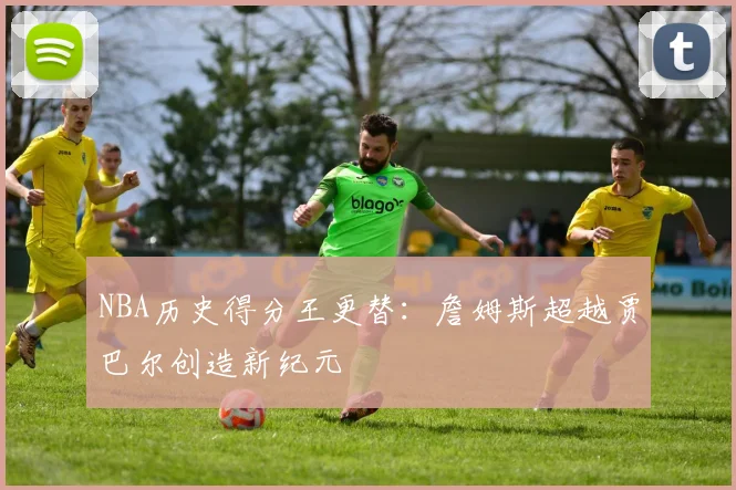 NBA历史得分王更替:詹姆斯超越贾巴尔创造新纪元