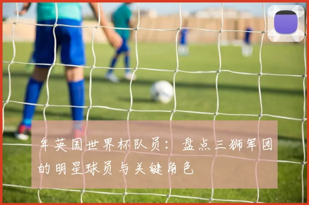 年英国世界杯队员：盘点三狮军团的明星球员与关键角色