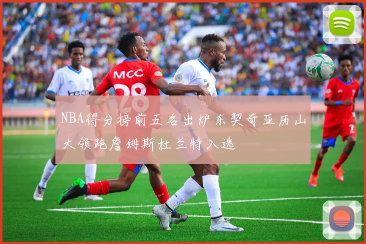 NBA得分榜前五名出炉东契奇亚历山大领跑詹姆斯杜兰特入选