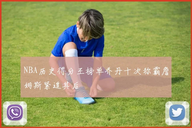 NBA历史得分王榜单乔丹十次称霸詹姆斯紧追其后