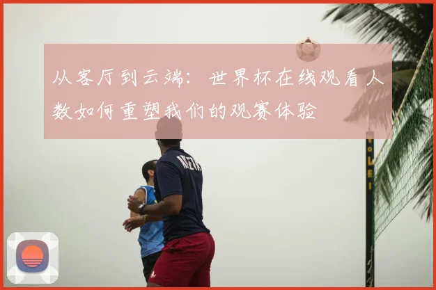 从客厅到云端:世界杯在线观看人数如何重塑我们的观赛体验