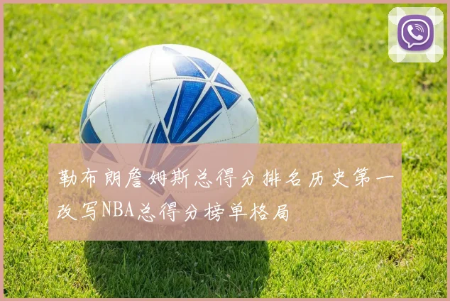 勒布朗詹姆斯总得分排名历史第一改写NBA总得分榜单格局