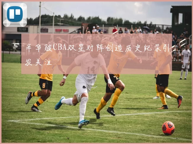 辛华骏CBA双星对阵创造历史纪录引发关注