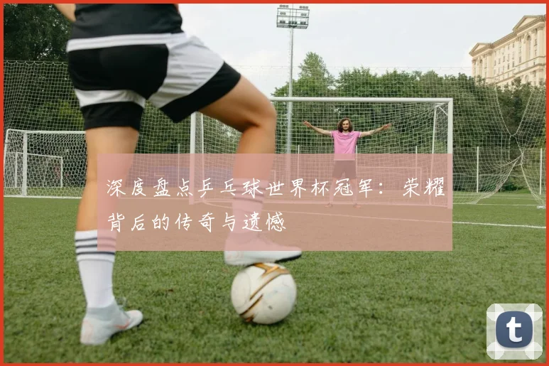 深度盘点乒乓球世界杯冠军：荣耀背后的传奇与遗憾