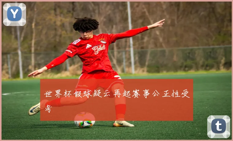 世界杯假球疑云再起赛事公正性受考