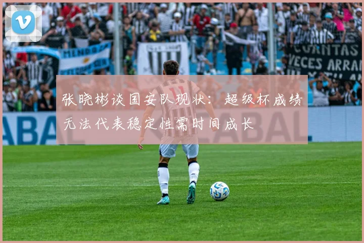张晓彬谈国安队现状：超级杯成绩无法代表稳定性需时间成长