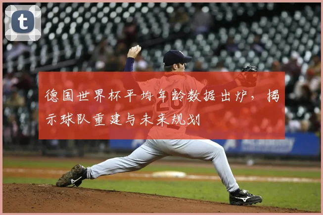 德国世界杯平均年龄数据出炉，揭示球队重建与未来规划