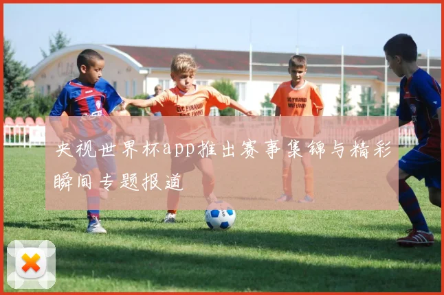 央视世界杯app推出赛事集锦与精彩瞬间专题报道