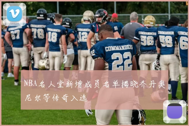 NBA名人堂新增成员名单揭晓乔丹奥尼尔等传奇入选