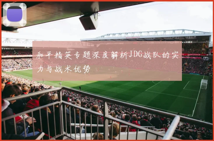 和平精英专题深度解析JDG战队的实力与战术优势