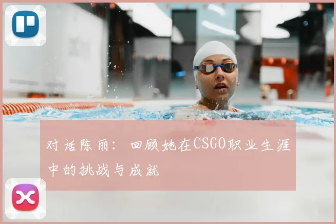 对话陈丽：回顾她在CSGO职业生涯中的挑战与成就
