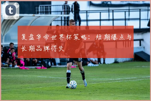 复盘华帝世界杯策略：短期爆点与长期品牌得失