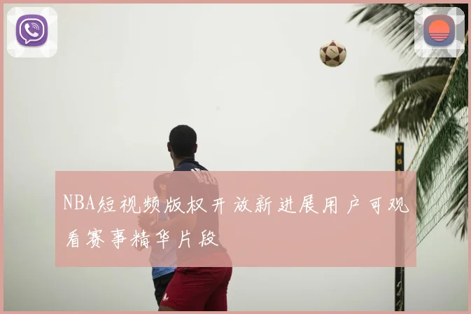 NBA短视频版权开放新进展用户可观看赛事精华片段