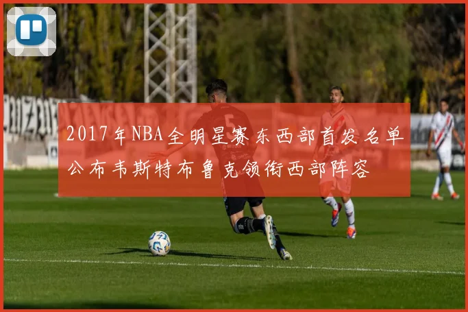 2017年NBA全明星赛东西部首发名单公布韦斯特布鲁克领衔西部阵容