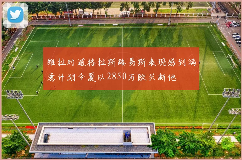 维拉对道格拉斯路易斯表现感到满意计划今夏以2850万欧买断他
