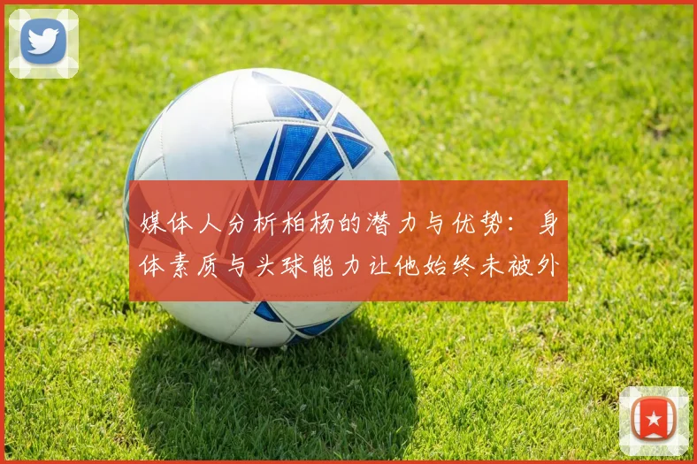 媒体人分析柏杨的潜力与优势：身体素质与头球能力让他始终未被外教放弃