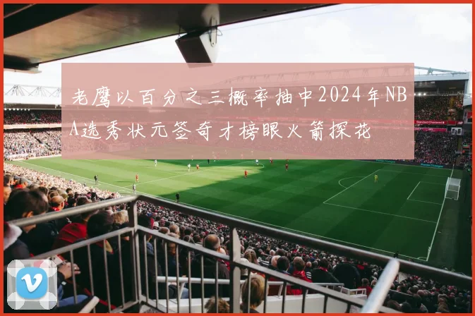 老鹰以百分之三概率抽中2024年NBA选秀状元签奇才榜眼火箭探花