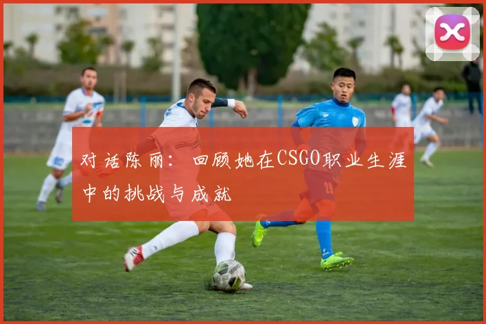 对话陈丽：回顾她在CSGO职业生涯中的挑战与成就