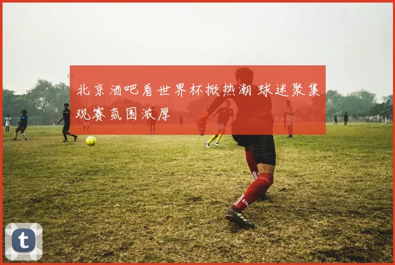 北京酒吧看世界杯掀热潮 球迷聚集观赛氛围浓厚