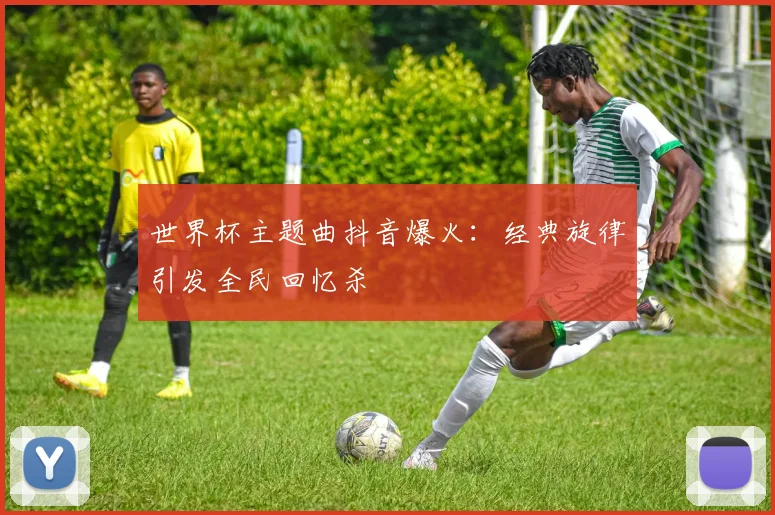 世界杯主题曲抖音爆火：经典旋律引发全民回忆杀