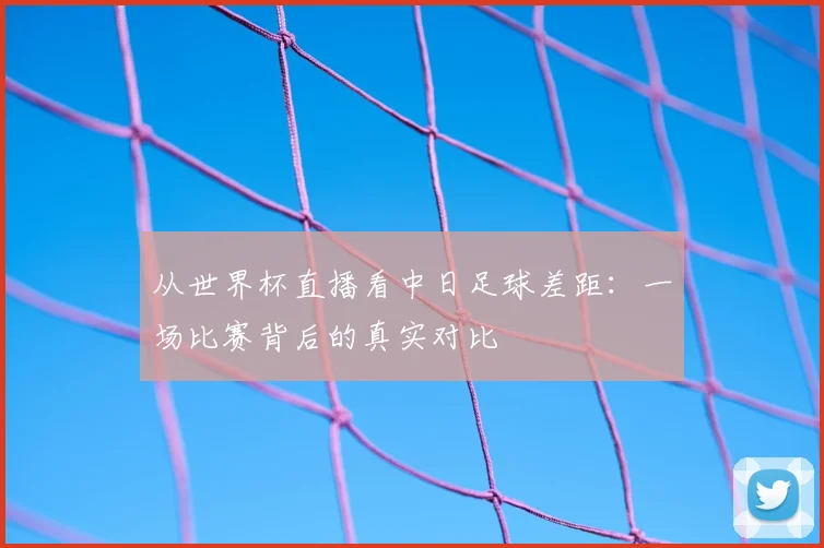 从世界杯直播看中日足球差距：一场比赛背后的真实对比