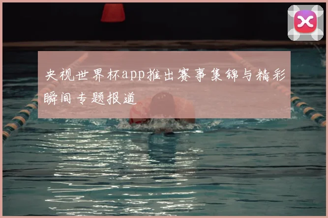 央视世界杯app推出赛事集锦与精彩瞬间专题报道