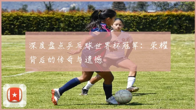 深度盘点乒乓球世界杯冠军：荣耀背后的传奇与遗憾