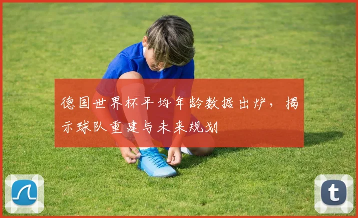 德国世界杯平均年龄数据出炉，揭示球队重建与未来规划