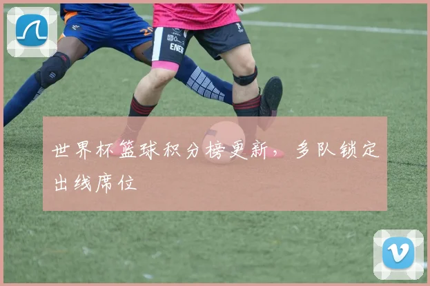 世界杯篮球积分榜更新，多队锁定出线席位