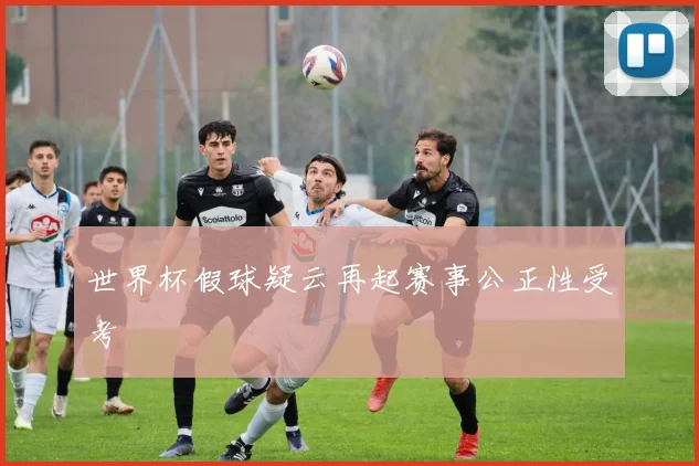世界杯假球疑云再起赛事公正性受考