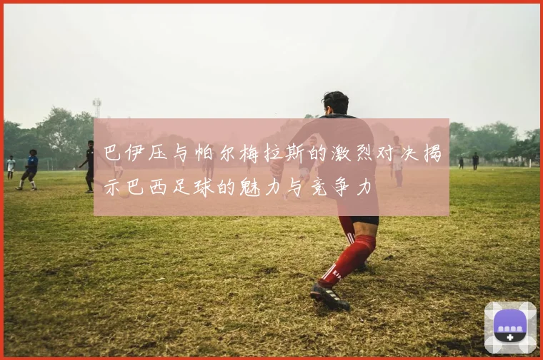 巴伊压与帕尔梅拉斯的激烈对决揭示巴西足球的魅力与竞争力