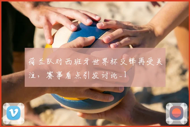 荷兰队对西班牙世界杯交锋再受关注，赛事看点引发讨论_1