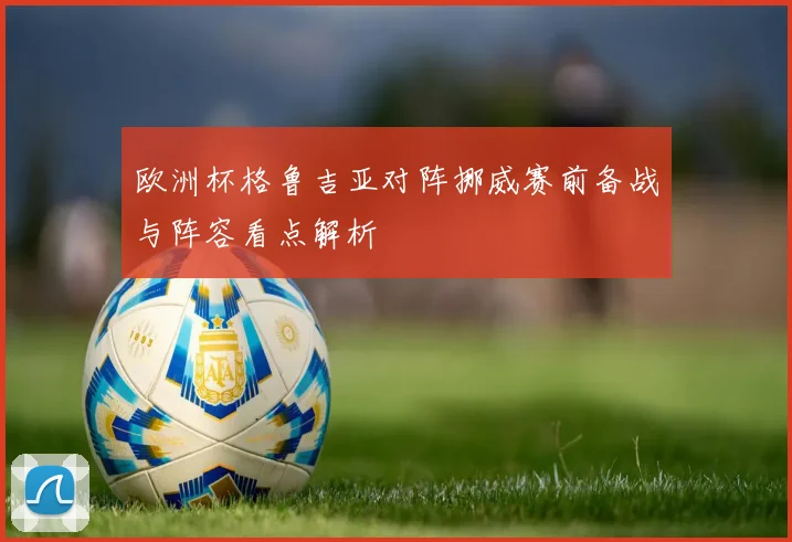 欧洲杯格鲁吉亚对阵挪威赛前备战与阵容看点解析